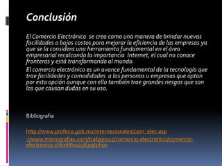 Conclusión 
El Comercio Electrónico se crea como una manera de brindar nuevas 
facilidades a bajos costos para mejorar la eficiencia de las empresas ya 
que se la considera una herramienta fundamental en el área 
empresarial recalcando la importancia Internet, el cual no conoce 
fronteras y está transformando al mundo. 
El comercio electrónico es un avance fundamental de la tecnología que 
trae facilidades y comodidades a las personas u empresas que optan 
por esta opción aunque con ello también trae grandes riesgos que son 
los que causan dudas en su uso. 
Bibliografia 
http://www.profeco.gob.mx/internacionales/com_elec.asp 
://www.monografias.com/trabajos15/comercio-electronico/comercio-electronico. 
shtml#ixzz3K99tph00 
