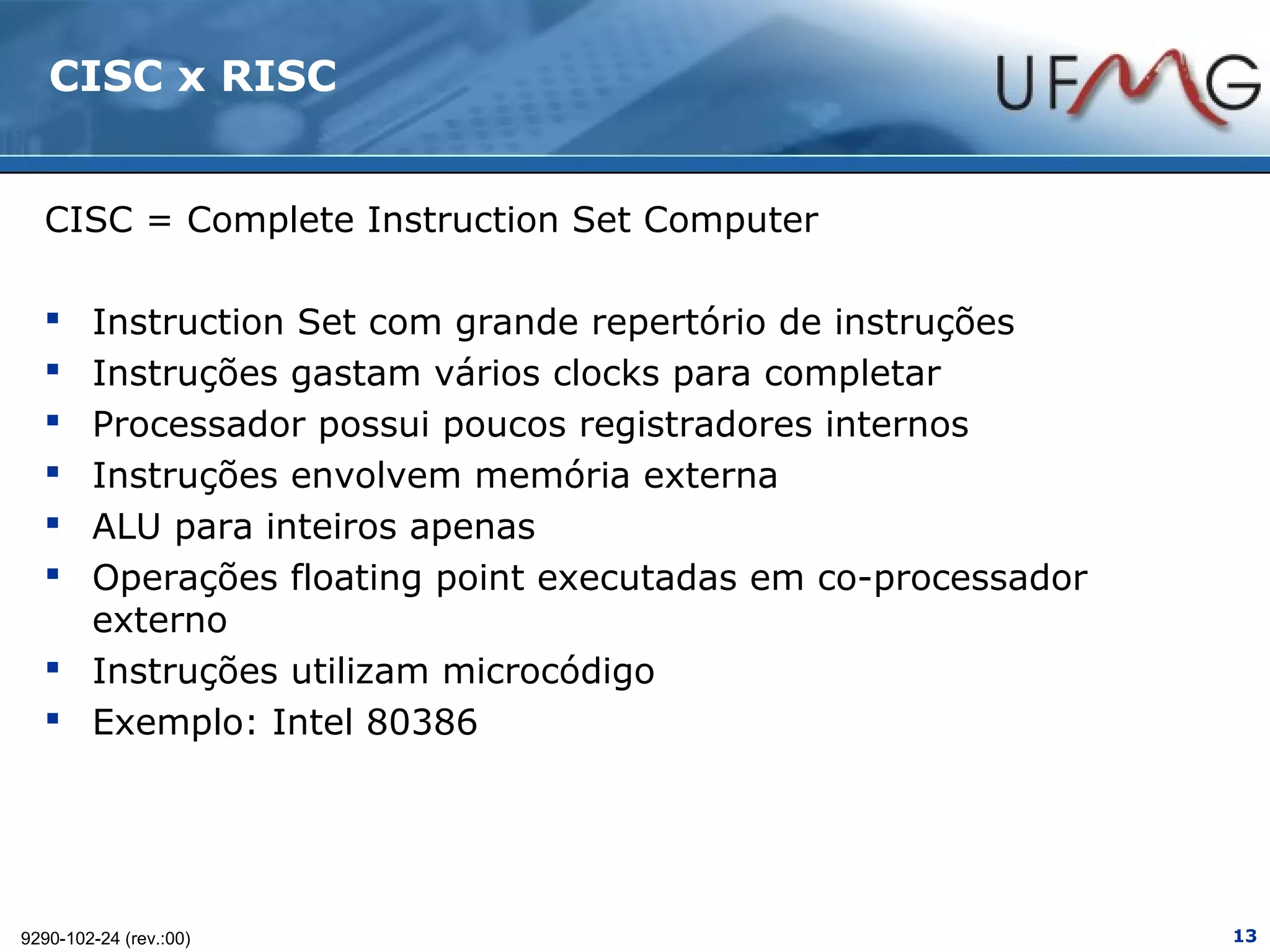 CISC x RISC


  CISC = Complete Instruction Set Computer

   Instruction Set com grande repertório de instruções
   Instruções gastam vários clocks para completar
   Processador possui poucos registradores internos
   Instruções envolvem memória externa
   ALU para inteiros apenas
   Operações floating point executadas em co-processador
    externo
   Instruções utilizam microcódigo
   Exemplo: Intel 80386




9290-102-24 (rev.:00)                                       13
 