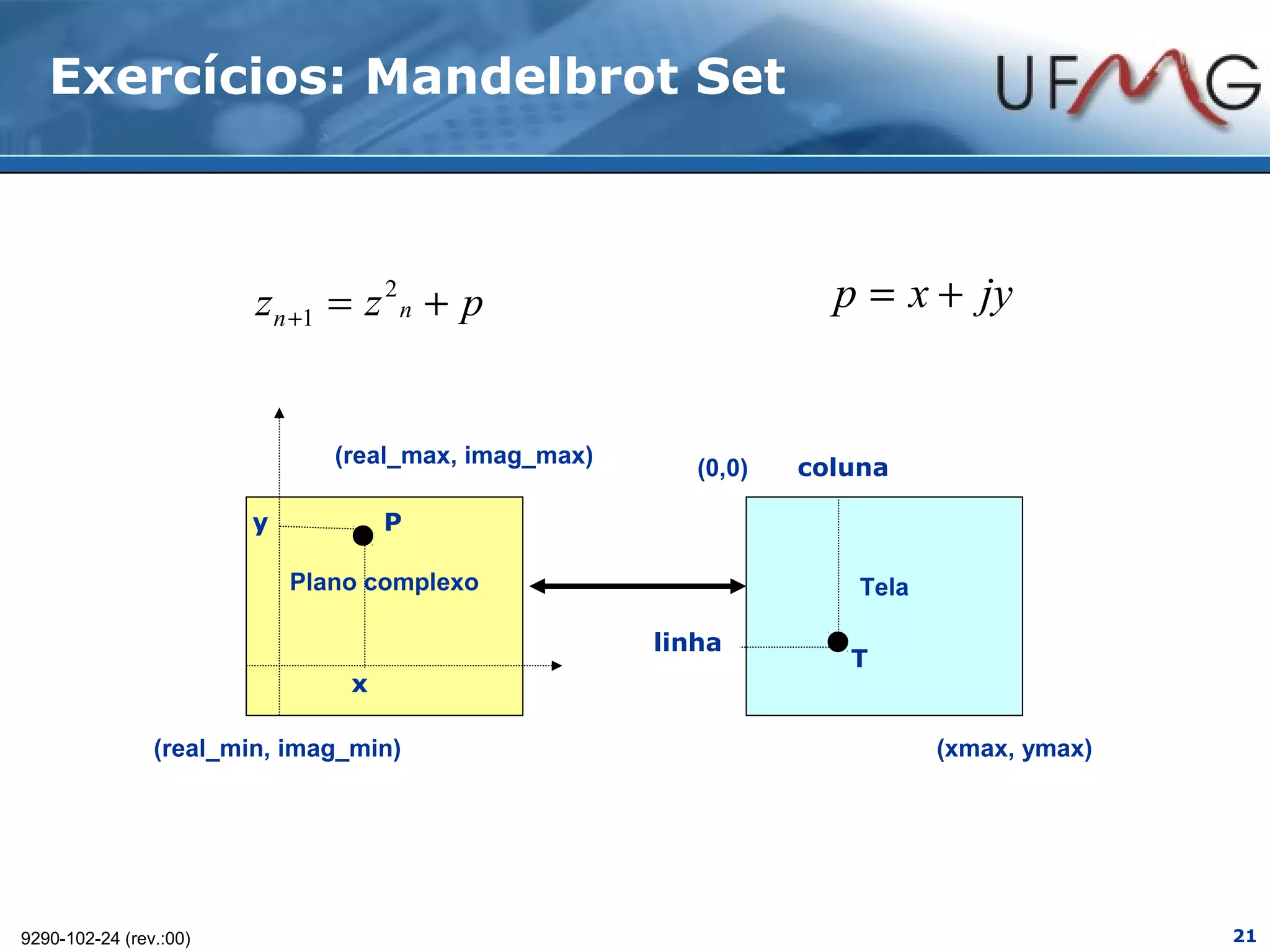 Exercícios: Mandelbrot Set



                        zn +1 = z 2 n + p                          p = x + jy


                               (real_max, imag_max)
                                                         (0,0)   coluna

                        y           P

                            Plano complexo                           Tela

                                                      linha
                                                                    T
                                x

                (real_min, imag_min)                                        (xmax, ymax)




9290-102-24 (rev.:00)                                                                      21
 