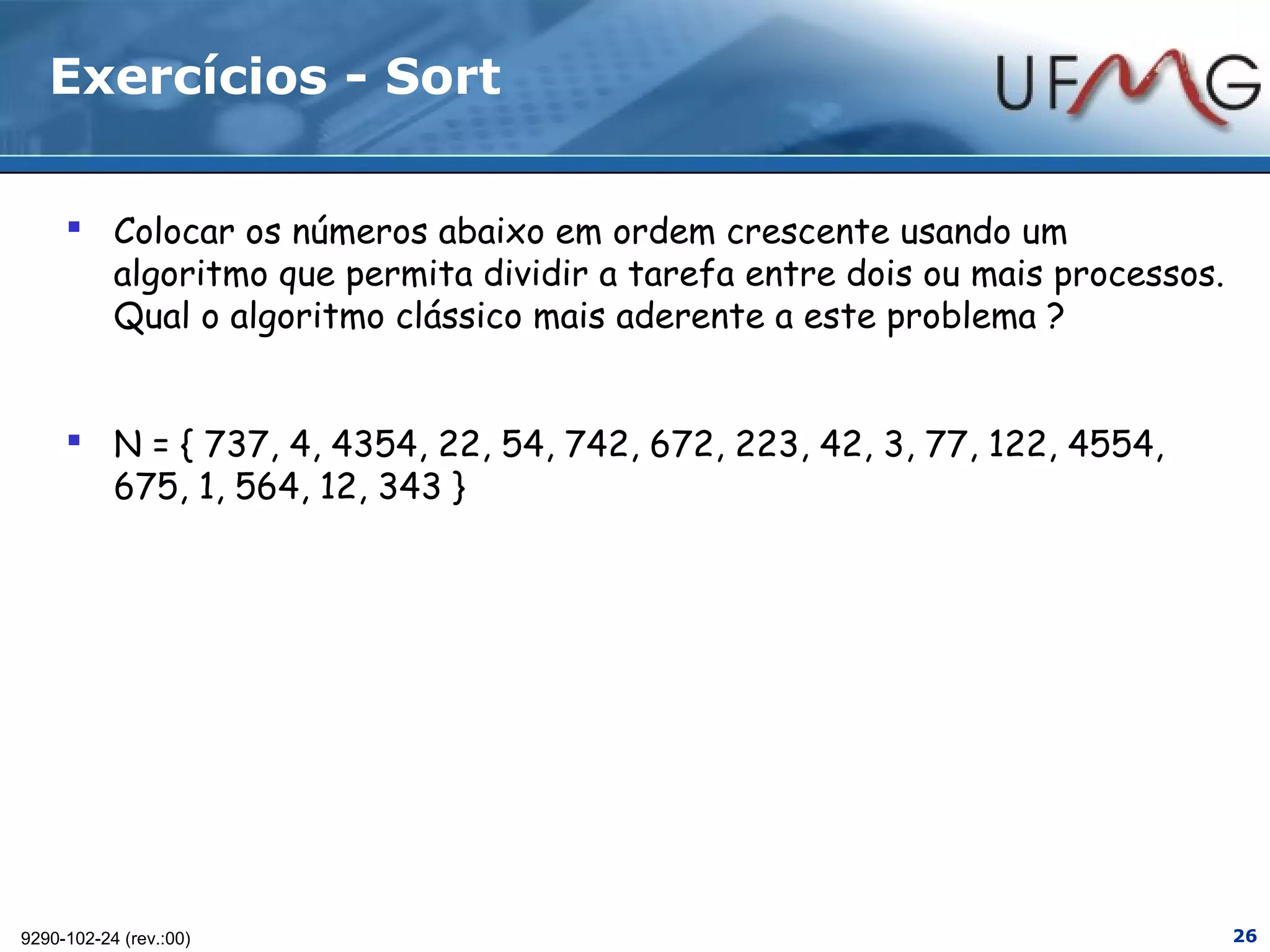 Exercícios - Sort

      Colocar os números abaixo em ordem crescente usando um
       algoritmo que permita dividir a tarefa entre dois ou mais processos.
       Qual o algoritmo clássico mais aderente a este problema ?


      N = { 737, 4, 4354, 22, 54, 742, 672, 223, 42, 3, 77, 122, 4554,
       675, 1, 564, 12, 343 }




9290-102-24 (rev.:00)                                                         26
 