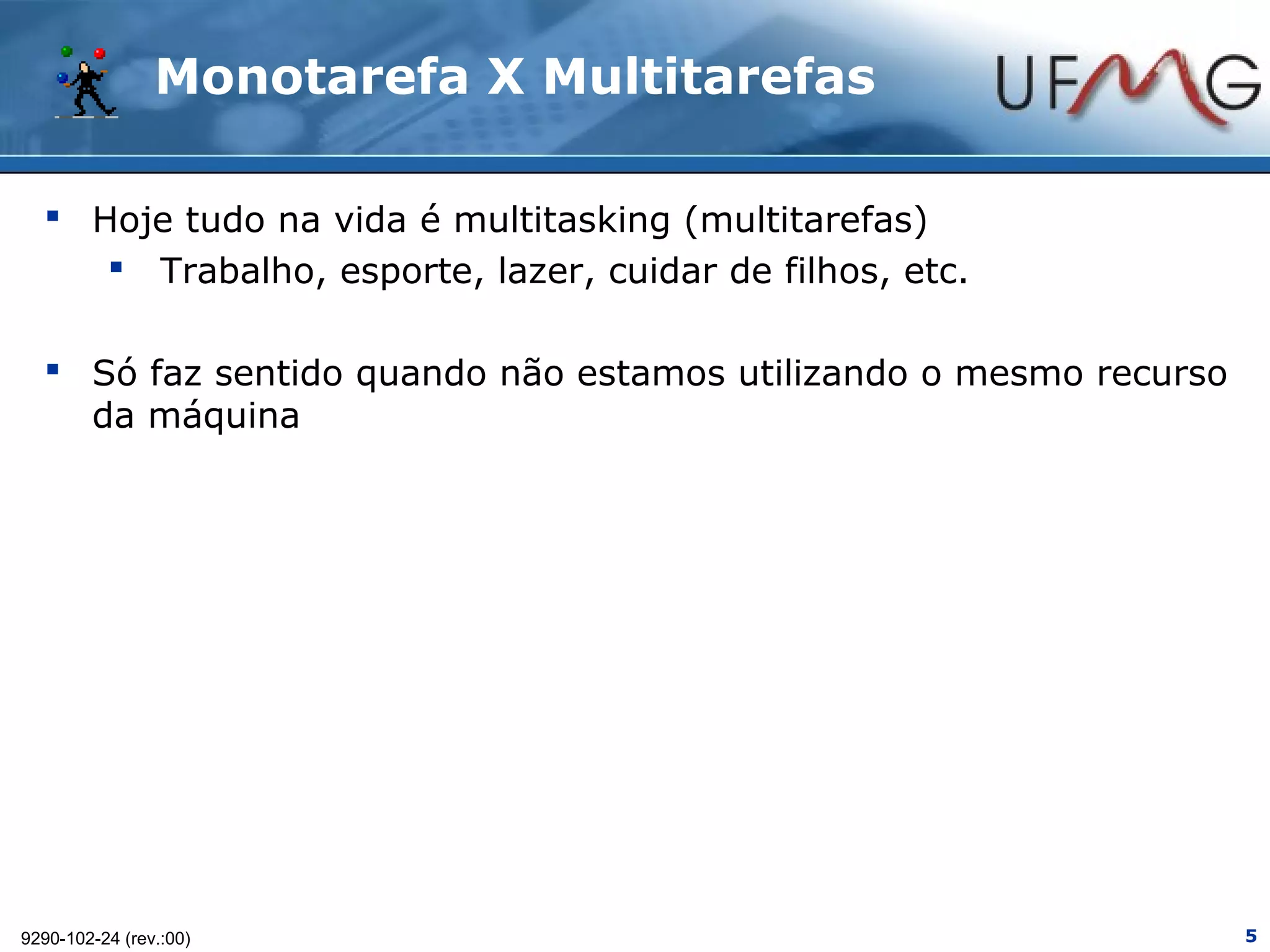 Monotarefa X Multitarefas

   Hoje tudo na vida é multitasking (multitarefas)
      Trabalho, esporte, lazer, cuidar de filhos, etc.

   Só faz sentido quando não estamos utilizando o mesmo recurso
    da máquina




9290-102-24 (rev.:00)                                              5
 