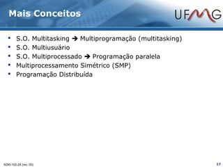 Mais Conceitos

       S.O. Multitasking  Multiprogramação (multitasking)
       S.O. Multiusuário
       S.O. Multiprocessado  Programação paralela
       Multiprocessamento Simétrico (SMP)
       Programação Distribuída




9290-102-24 (rev.:00)                                         17
 