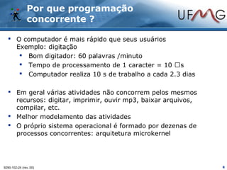 Por que programação
               concorrente ?

   O computador é mais rápido que seus usuários
    Exemplo: digitação
      Bom digitador: 60 palavras /minuto
      Tempo de processamento de 1 caracter = 10 s
      Computador realiza 10 s de trabalho a cada 2.3 dias

   Em geral várias atividades não concorrem pelos mesmos
    recursos: digitar, imprimir, ouvir mp3, baixar arquivos,
    compilar, etc.
   Melhor modelamento das atividades
   O próprio sistema operacional é formado por dezenas de
    processos concorrentes: arquitetura microkernel




9290-102-24 (rev.:00)                                          6
 