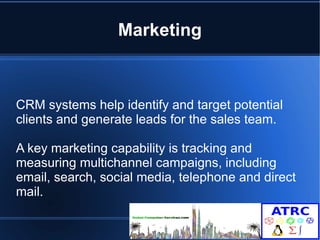Marketing 
CRM systems help identify and target potential 
clients and generate leads for the sales team. 
A key marketing capability is tracking and 
measuring multichannel campaigns, including 
email, search, social media, telephone and direct 
mail. 
 