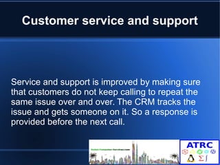 Customer service and support 
Service and support is improved by making sure 
that customers do not keep calling to repeat the 
same issue over and over. The CRM tracks the 
issue and gets someone on it. So a response is 
provided before the next call. 
 