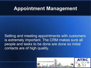 Appointment Management 
Setting and meeting appointments with customers 
is extremely important. The CRM makes sure all 
people and tasks to be done are done so initial 
contacts are of high quality. 
 