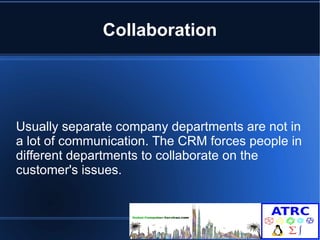 Collaboration 
Usually separate company departments are not in 
a lot of communication. The CRM forces people in 
different departments to collaborate on the 
customer's issues. 
 