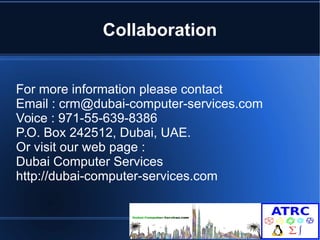 Collaboration 
For more information please contact 
Email : crm@dubai-computer-services.com 
Voice : 971-55-639-8386 
P.O. Box 242512, Dubai, UAE. 
Or visit our web page : 
Dubai Computer Services 
http://dubai-computer-services.com 

