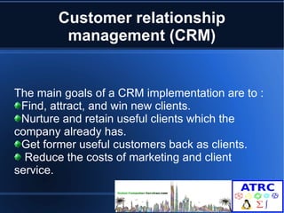 Customer relationship 
management (CRM) 
The main goals of a CRM implementation are to : 
Find, attract, and win new clients. 
Nurture and retain useful clients which the 
company already has. 
Get former useful customers back as clients. 
Reduce the costs of marketing and client 
service. 
 