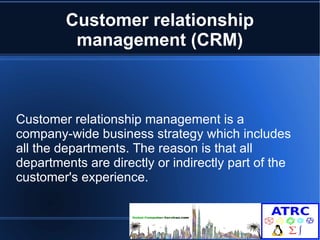 Customer relationship 
management (CRM) 
Customer relationship management is a 
company-wide business strategy which includes 
all the departments. The reason is that all 
departments are directly or indirectly part of the 
customer's experience. 
 