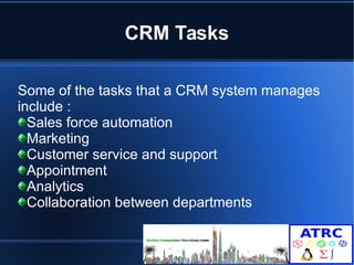 CRM Tasks 
Some of the tasks that a CRM system manages 
include : 
Sales force automation 
Marketing 
Customer service and support 
Appointment 
Analytics 
Collaboration between departments 
 