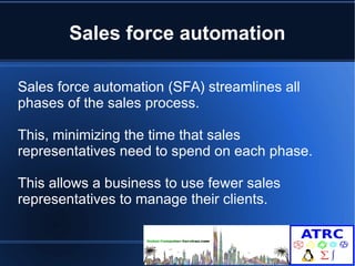 Sales force automation 
Sales force automation (SFA) streamlines all 
phases of the sales process. 
This, minimizing the time that sales 
representatives need to spend on each phase. 
This allows a business to use fewer sales 
representatives to manage their clients. 
 
