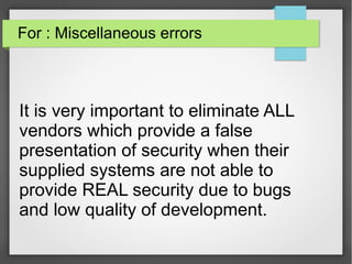 For : Miscellaneous errors
It is very important to eliminate ALL
vendors which provide a false
presentation of security when their
supplied systems are not able to
provide REAL security due to bugs
and low quality of development.
 