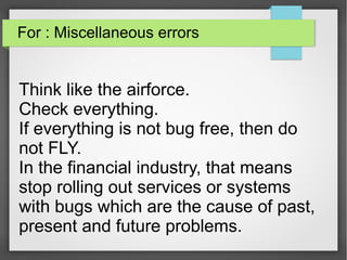 For : Miscellaneous errors
Think like the airforce.
Check everything.
If everything is not bug free, then do
not FLY.
In the financial industry, that means
stop rolling out services or systems
with bugs which are the cause of past,
present and future problems.
 