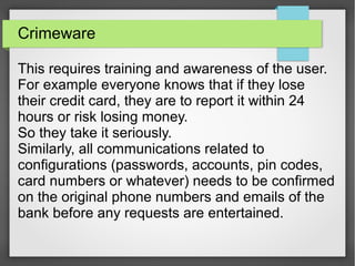Crimeware
This requires training and awareness of the user.
For example everyone knows that if they lose
their credit card, they are to report it within 24
hours or risk losing money.
So they take it seriously.
Similarly, all communications related to
configurations (passwords, accounts, pin codes,
card numbers or whatever) needs to be confirmed
on the original phone numbers and emails of the
bank before any requests are entertained.
 