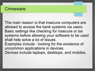 Crimeware
The main reason is that insecure computers are
allowed to access the bank systems via users.
Basic settings like checking for insecure or lax
systems before allowing your software to be used
shall help solve a lot of issues.
Examples include : looking for the existence of
uncommon applications in devices.
Devices include laptops, desktops, and mobiles.
 