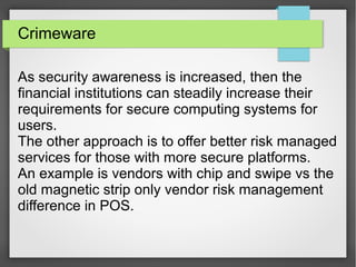 Crimeware
As security awareness is increased, then the
financial institutions can steadily increase their
requirements for secure computing systems for
users.
The other approach is to offer better risk managed
services for those with more secure platforms.
An example is vendors with chip and swipe vs the
old magnetic strip only vendor risk management
difference in POS.
 