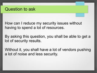Question to ask
How can I reduce my security issues without
having to spend a lot of resources.
By asking this question, you shall be able to get a
lot of security results.
Without it, you shall have a lot of vendors pushing
a lot of noise and less security.
 