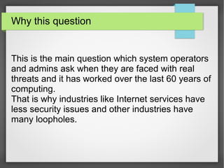 Why this question
This is the main question which system operators
and admins ask when they are faced with real
threats and it has worked over the last 60 years of
computing.
That is why industries like Internet services have
less security issues and other industries have
many loopholes.
 