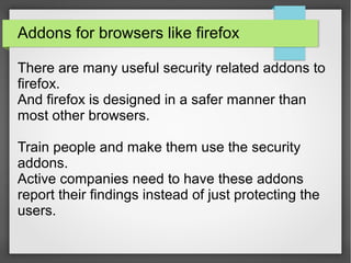 Addons for browsers like firefox
There are many useful security related addons to
firefox.
And firefox is designed in a safer manner than
most other browsers.
Train people and make them use the security
addons.
Active companies need to have these addons
report their findings instead of just protecting the
users.
 