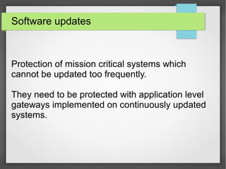 Software updates
Protection of mission critical systems which
cannot be updated too frequently.
They need to be protected with application level
gateways implemented on continuously updated
systems.
 