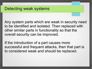 Detecting weak systems
Any system parts which are weak in security need
to be identified and isolated. Then replaced with
other similar parts in functionality so that the
overall security can be improved.
If the introduction of a part causes more
successful and frequent attacks, then that part is
to considered weak and should be replaced.
 