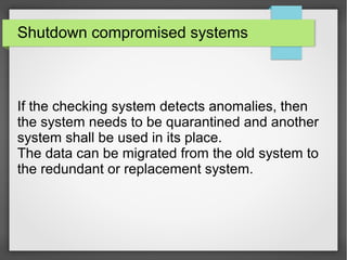 Shutdown compromised systems
If the checking system detects anomalies, then
the system needs to be quarantined and another
system shall be used in its place.
The data can be migrated from the old system to
the redundant or replacement system.
 