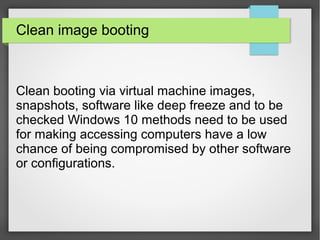 Clean image booting
Clean booting via virtual machine images,
snapshots, software like deep freeze and to be
checked Windows 10 methods need to be used
for making accessing computers have a low
chance of being compromised by other software
or configurations.
 