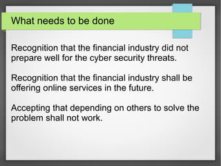 What needs to be done
Recognition that the financial industry did not
prepare well for the cyber security threats.
Recognition that the financial industry shall be
offering online services in the future.
Accepting that depending on others to solve the
problem shall not work.
 