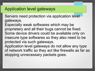 Application level gateways
Servers need protection via application level
gateways.
Especially weak softwares which may be
proprietary and all their bugs cannot be fixed.
Some device drivers could be available only on
insecure type softwares so they also need to be
protected via such gateways.
Application level gateways do not allow any type
of network traffic so they act like firewalls as far as
stopping unnecessary packets goes.
 