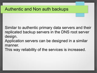 Authentic and Non auth backups
Similar to authentic primary data servers and their
replicated backup servers in the DNS root server
design.
Application servers can be designed in a similar
manner.
This way reliability of the services is increased.
 