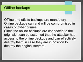 Offline backups
Offline and offsite backups are mandatory.
Online backups can and will be compromised in
cases of cyber crimes.
Since the online backups are connected to the
original, it can be assumed that the attacker has
access to the online backups and can effectively
destroy them in case they are in position to
destroy the original servers.
 