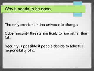 Why it needs to be done
The only constant in the universe is change.
Cyber security threats are likely to rise rather than
fall.
Security is possible if people decide to take full
responsibility of it.
 