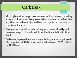 Carbanak
 Most cybercrime targets consumers and businesses, stealing
account information like passwords and other data that then
lets thieves cash out hijacked bank accounts or create fake
credit/debit cards
 Group now specializes in breaking into banks directly and
then use ways to funnel cash from the financial institution
itself
 Carbanak deployed malware via phishing scams to get inside
of computers at 100+ banks and steal between $300 million
to $1 billion
 