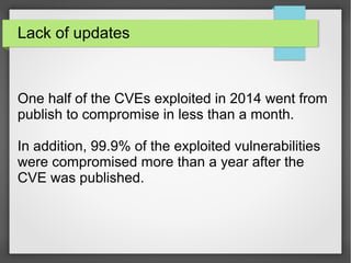 Lack of updates
One half of the CVEs exploited in 2014 went from
publish to compromise in less than a month.
In addition, 99.9% of the exploited vulnerabilities
were compromised more than a year after the
CVE was published.
 