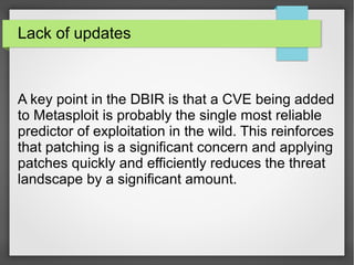 Lack of updates
A key point in the DBIR is that a CVE being added
to Metasploit is probably the single most reliable
predictor of exploitation in the wild. This reinforces
that patching is a significant concern and applying
patches quickly and efficiently reduces the threat
landscape by a significant amount.
 