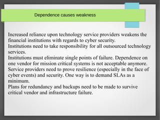 Dependence causes weakness
Increased reliance upon technology service providers weakens the
financial institutions with regards to cyber security.
Institutions need to take responsibility for all outsourced technology
services.
Institutions must eliminate single points of failure. Dependence on
one vendor for mission critical systems is not acceptable anymore.
Service providers need to prove resilience (especially in the face of
cyber events) and security. One way is to demand SLAs as a
minimum.
Plans for redundancy and backups need to be made to survive
critical vendor and infrastructure failure.
 