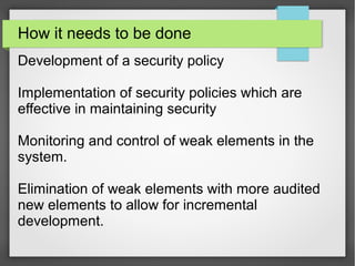 How it needs to be done
Development of a security policy
Implementation of security policies which are
effective in maintaining security
Monitoring and control of weak elements in the
system.
Elimination of weak elements with more audited
new elements to allow for incremental
development.
 