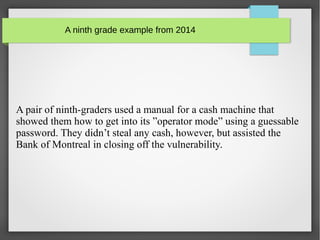A ninth grade example from 2014
A pair of ninth-graders used a manual for a cash machine that
showed them how to get into its ”operator mode” using a guessable
password. They didn’t steal any cash, however, but assisted the
Bank of Montreal in closing off the vulnerability.
 