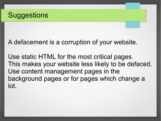 Suggestions
A defacement is a corruption of your website.
Use static HTML for the most critical pages.
This makes your website less likely to be defaced.
Use content management pages in the
background pages or for pages which change a
lot.
 