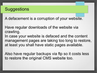 Suggestions
A defacement is a corruption of your website.
Have regular downloads of the website via
crawling.
In case your website is defaced and the content
management pages are taking too long to restore,
at least you shall have static pages available.
Also have regular backups via ftp so it costs less
to restore the original CMS website too.
 