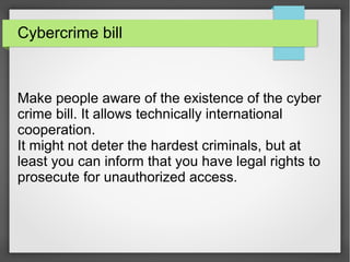 Cybercrime bill
Make people aware of the existence of the cyber
crime bill. It allows technically international
cooperation.
It might not deter the hardest criminals, but at
least you can inform that you have legal rights to
prosecute for unauthorized access.
 