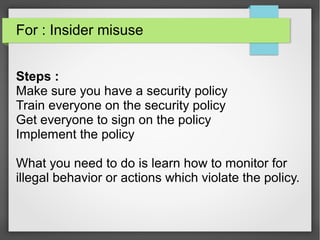 For : Insider misuse
Steps :
Make sure you have a security policy
Train everyone on the security policy
Get everyone to sign on the policy
Implement the policy
What you need to do is learn how to monitor for
illegal behavior or actions which violate the policy.
 