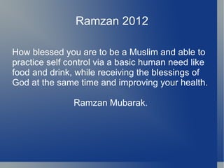 Ramzan 2012

How blessed you are to be a Muslim and able to
practice self control via a basic human need like
food and drink, while receiving the blessings of
God at the same time and improving your health.

               Ramzan Mubarak.
 