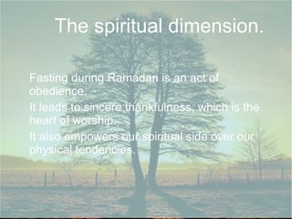 The spiritual dimension.

Fasting during Ramadan is an act of
obedience.
It leads to sincere thankfulness, which is the
heart of worship.
It also empowers our spiritual side over our
physical tendencies.
 