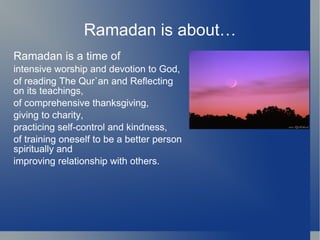 Ramadan is about…
Ramadan is a time of
intensive worship and devotion to God,
of reading The Qur`an and Reflecting
on its teachings,
of comprehensive thanksgiving,
giving to charity,
practicing self-control and kindness,
of training oneself to be a better person
spiritually and
improving relationship with others.
 