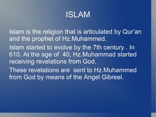 ISLAM

Islam is the religion that is articulated by Qur’an
and the prophet of Hz.Muhammed.
Islam started to evolve by the 7th century . In
610. At the age of 40, Hz.Muhammad started
receiving revelations from God.
These revelations are sent to Hz.Muhammed
from God by means of the Angel Gibreel.
 