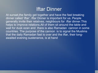 Iftar Dinner
At sunset,the family get together and have the fast breaking
dinner called ‘iftar’. Iftar Dinner is important for us. People
generally invite their relatives, neighbours for iftar dinner.This
helps to improve relations.All of them sit around the table and
wait for dusk ezan and there is also Ramadan cannon in some
countries. The purpose of the cannon is to signal the Muslims
that the daily Ramadan fast is over and the iftar, their long-
awaited evening sustenance, is at hand
 