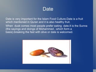 Date
Date is very important for the Islam Food Culture.Date is a fruit
which mentioned in Quran and it is also healthy fruit.
When dusk comes most people prefer eating date.It is the Sunna
(the sayings and doings of Mohammed , which form a
basis).breaking the fast with olive or date is welcomed.
 
