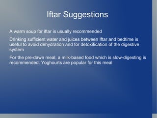 Iftar Suggestions
A warm soup for iftar is usually recommended
Drinking sufficient water and juices between Iftar and bedtime is
useful to avoid dehydration and for detoxification of the digestive
system
For the pre-dawn meal, a milk-based food which is slow-digesting is
recommended. Yoghourts are popular for this meal
 